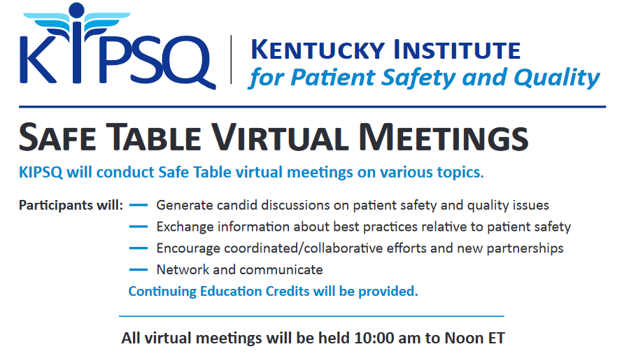 KIPSQ will conduct Safe Table virtual meetings on various topics. Participants will: Generate candid discussions on patient safety and quality issues; Exchange information about best practices relative to patient safety; Encourage coordinated/collaborative efforts and new partnerships; and Network and communicate. Continuing Education Credits will be provided. All virtual meetings will be held 10:00 a.m. to Noon (ET).